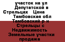 участок на ул.Депутатской в Стрельцах › Цена ­ 550 000 - Тамбовская обл., Тамбовский р-н, Стрельцы с. Недвижимость » Земельные участки продажа   